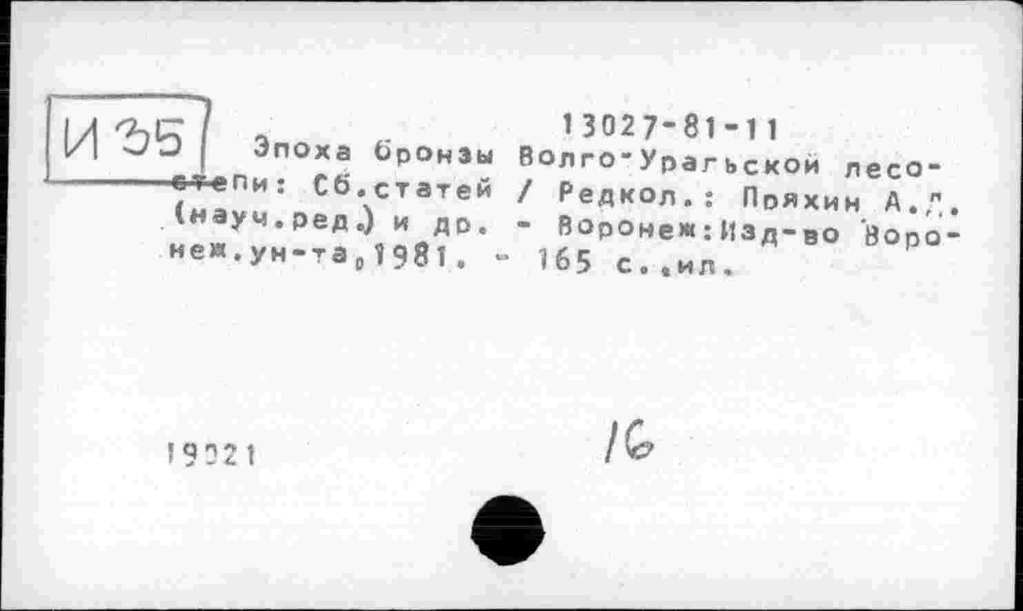 ﻿иге
Эпоха бронзы и: Сб.статей
(науч.ред.) и др.
нем,ун-та0î98 і, -
13027’81-11
Волго-Урагьской лесо-/ Редкол.: Пряхин А. ,л. - Воронеж :Изд-ро öopo-165 с.,ил.
19021